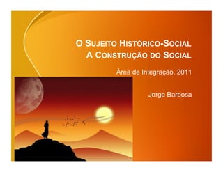 O SUJEITO HISTÓRICO-SOCIAL
  A CONSTRUÇÃO DO SOCIAL
         Área de Integração, 2011


                   Jorge Barbosa
 