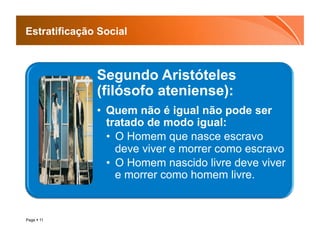 Estratificação Social



              Segundo Aristóteles
              (filósofo ateniense):
              •  Quem não é igual não pode ser
                 tratado de modo igual:
                 •  O Homem que nasce escravo
                    deve viver e morrer como escravo
                 •  O Homem nascido livre deve viver
                    e morrer como homem livre.


Page  11
 