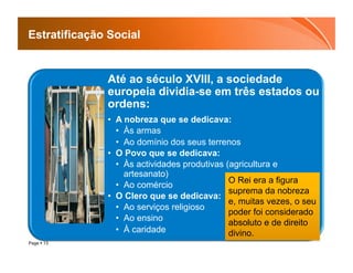 Estratificação Social


              Até ao século XVIII, a sociedade
              europeia dividia-se em três estados ou
              ordens:
              •  A nobreza que se dedicava:
                 •  Às armas
                 •  Ao domínio dos seus terrenos
              •  O Povo que se dedicava:
                 •  Às actividades produtivas (agricultura e
                    artesanato)
                                               O Rei era a figura
                 •  Ao comércio
                                               suprema da nobreza
              •  O Clero que se dedicava:
                                               e, muitas vezes, o seu
                 •  Ao serviços religioso
                                               poder foi considerado
                 •  Ao ensino
                                               absoluto e de direito
                 •  À caridade                 divino.
Page  13
 