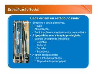 Estratificação Social

               Cada ordem ou estado possuía:
               •  Símbolos e sinais distintivos:
                  •  Roupa
                  •  Alimentação
                  •  Participação em acontecimentos comunitários
               •  A Igreja tinha uma situação privilegiada:
                  •  Exercia uma grande influência:
                     •  Espiritual
                     •  Cultural
                     •  Social e
                     •  Económica
               •  A Igreja possuía ainda:
                  •  Leis e tribunais próprios
                  •  E Dependia do poder papal

Page  14
 