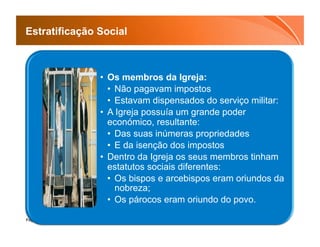 Estratificação Social



               •  Os membros da Igreja:
                  •  Não pagavam impostos
                  •  Estavam dispensados do serviço militar:
               •  A Igreja possuía um grande poder
                  económico, resultante:
                  •  Das suas inúmeras propriedades
                  •  E da isenção dos impostos
               •  Dentro da Igreja os seus membros tinham
                  estatutos sociais diferentes:
                  •  Os bispos e arcebispos eram oriundos da
                     nobreza;
                  •  Os párocos eram oriundo do povo.

Page  15
 