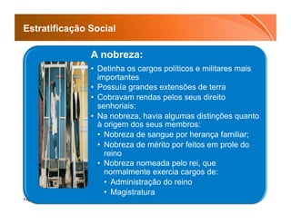 Estratificação Social

               A nobreza:
               •  Detinha os cargos políticos e militares mais
                  importantes
               •  Possuía grandes extensões de terra
               •  Cobravam rendas pelos seus direito
                  senhoriais:
               •  Na nobreza, havia algumas distinções quanto
                  à origem dos seus membros:
                  •  Nobreza de sangue por herança familiar;
                  •  Nobreza de mérito por feitos em prole do
                     reino
                  •  Nobreza nomeada pelo rei, que
                     normalmente exercia cargos de:
                     •  Administração do reino
                     •  Magistratura
Page  16
 