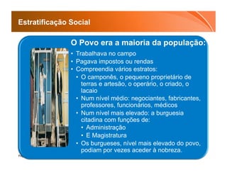 Estratificação Social

               O Povo era a maioria da população:
               •  Trabalhava no campo
               •  Pagava impostos ou rendas
               •  Compreendia vários estratos:
                  •  O camponês, o pequeno proprietário de
                     terras e artesão, o operário, o criado, o
                     lacaio
                  •  Num nível médio: negociantes, fabricantes,
                     professores, funcionários, médicos
                  •  Num nível mais elevado: a burguesia
                     citadina com funções de:
                     •  Administração
                     •  E Magistratura
                  •  Os burgueses, nível mais elevado do povo,
                     podiam por vezes aceder à nobreza.
Page  17
 