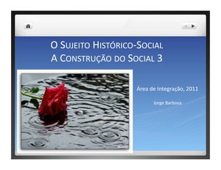 O	
  SUJEITO	
  HISTÓRICO-­‐SOCIAL	
  	
  
A	
  CONSTRUÇÃO	
  DO	
  SOCIAL	
  3	
  

                              Área	
  de	
  Integração,	
  2011	
  

                                       Jorge	
  Barbosa	
  
 