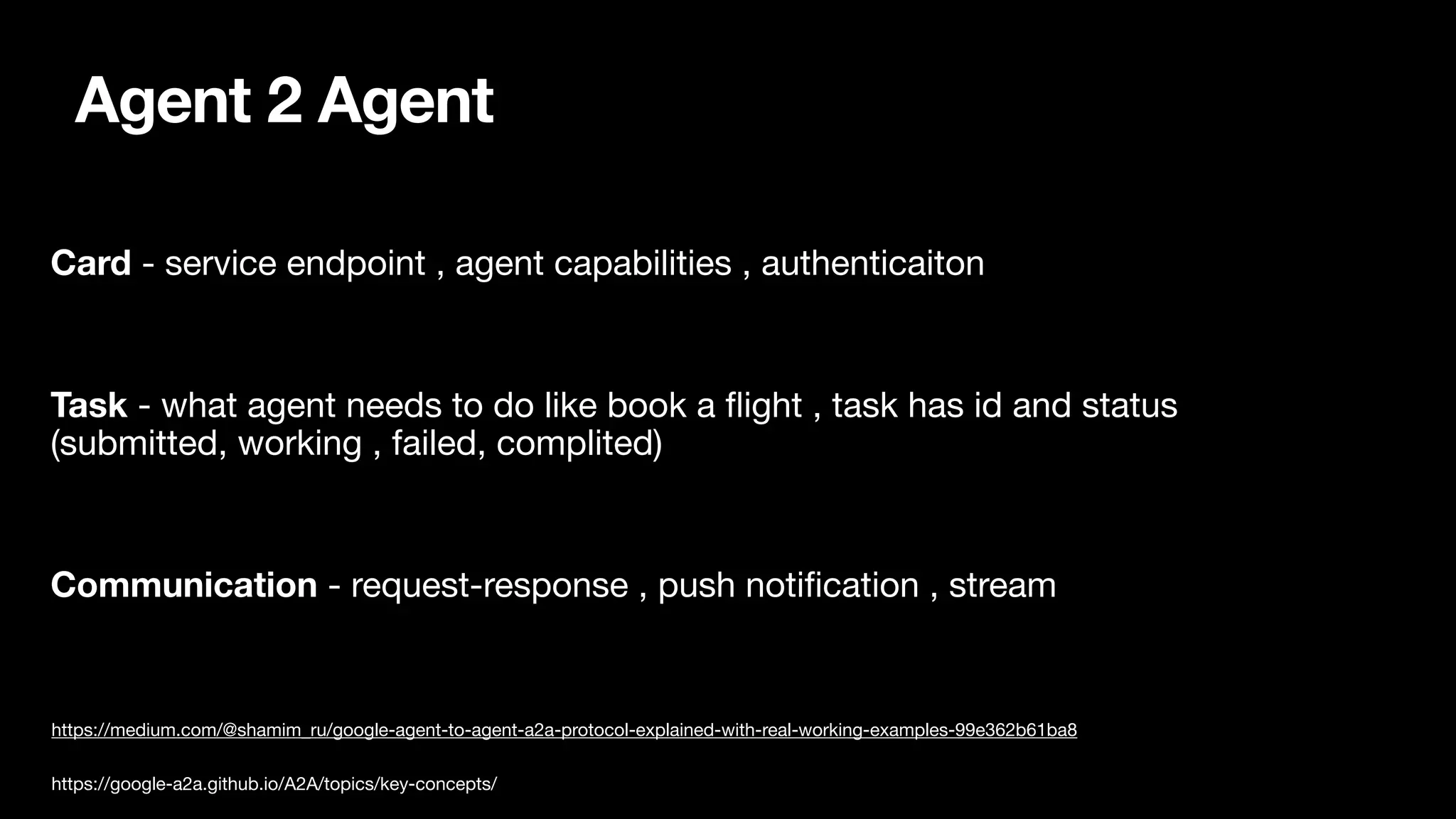 Agent 2 Agent
Card - service endpoint , agent capabilities , authenticaiton
Task - what agent needs to do like book a
fl
ight , task has id and status
(submitted, working , failed, complited)
Communication - request-response , push noti
fi
cation , stream
https://medium.com/@shamim_ru/google-agent-to-agent-a2a-protocol-explained-with-real-working-examples-99e362b61ba8
https://google-a2a.github.io/A2A/topics/key-concepts/
 
