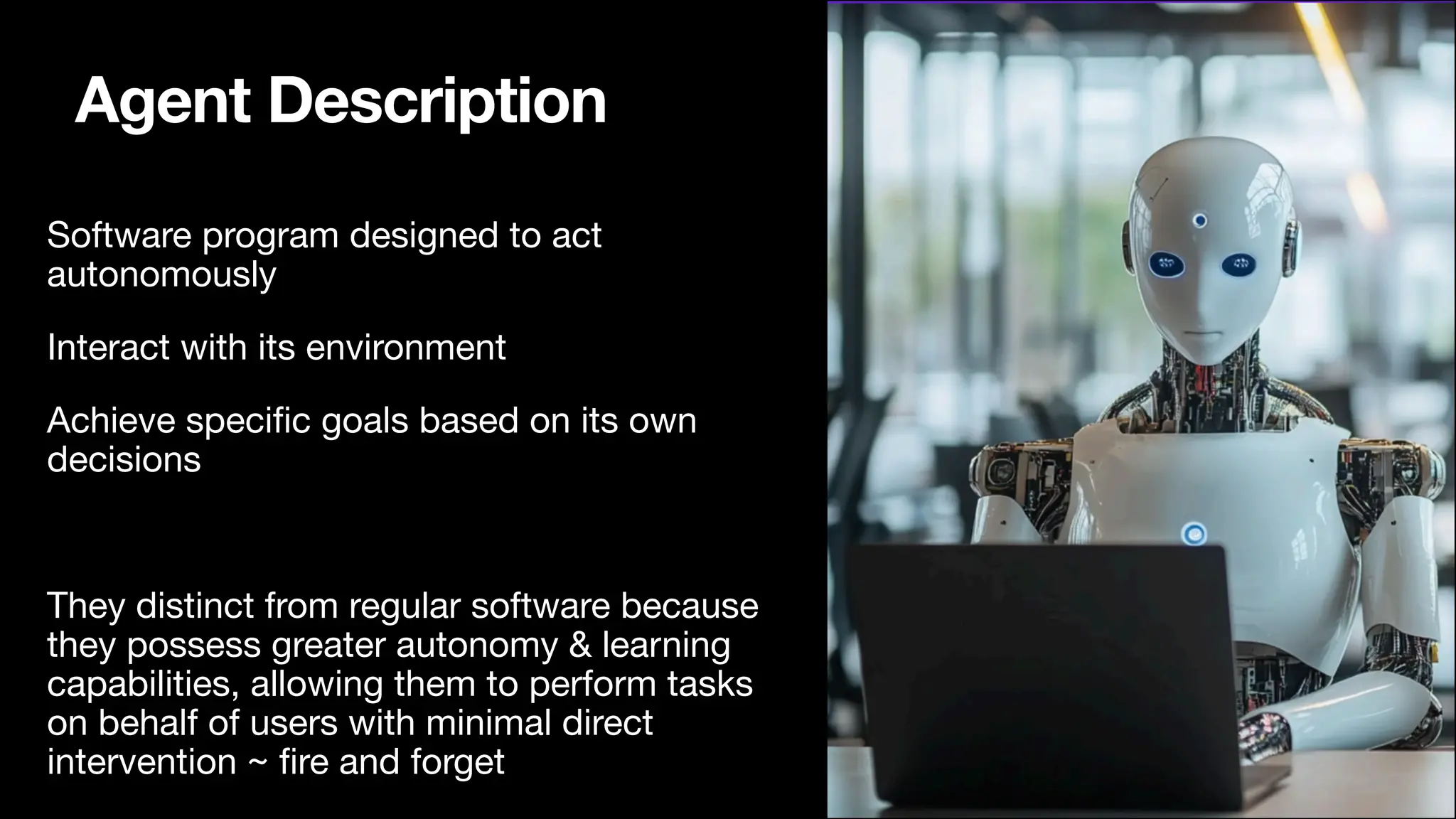Agent Description
Software program designed to act
autonomously
Interact with its environment
Achieve speci
fi
c goals based on its own
decisions
They distinct from regular software because
they possess greater autonomy & learning
capabilities, allowing them to perform tasks
on behalf of users with minimal direct
intervention ~
fi
re and forget
 