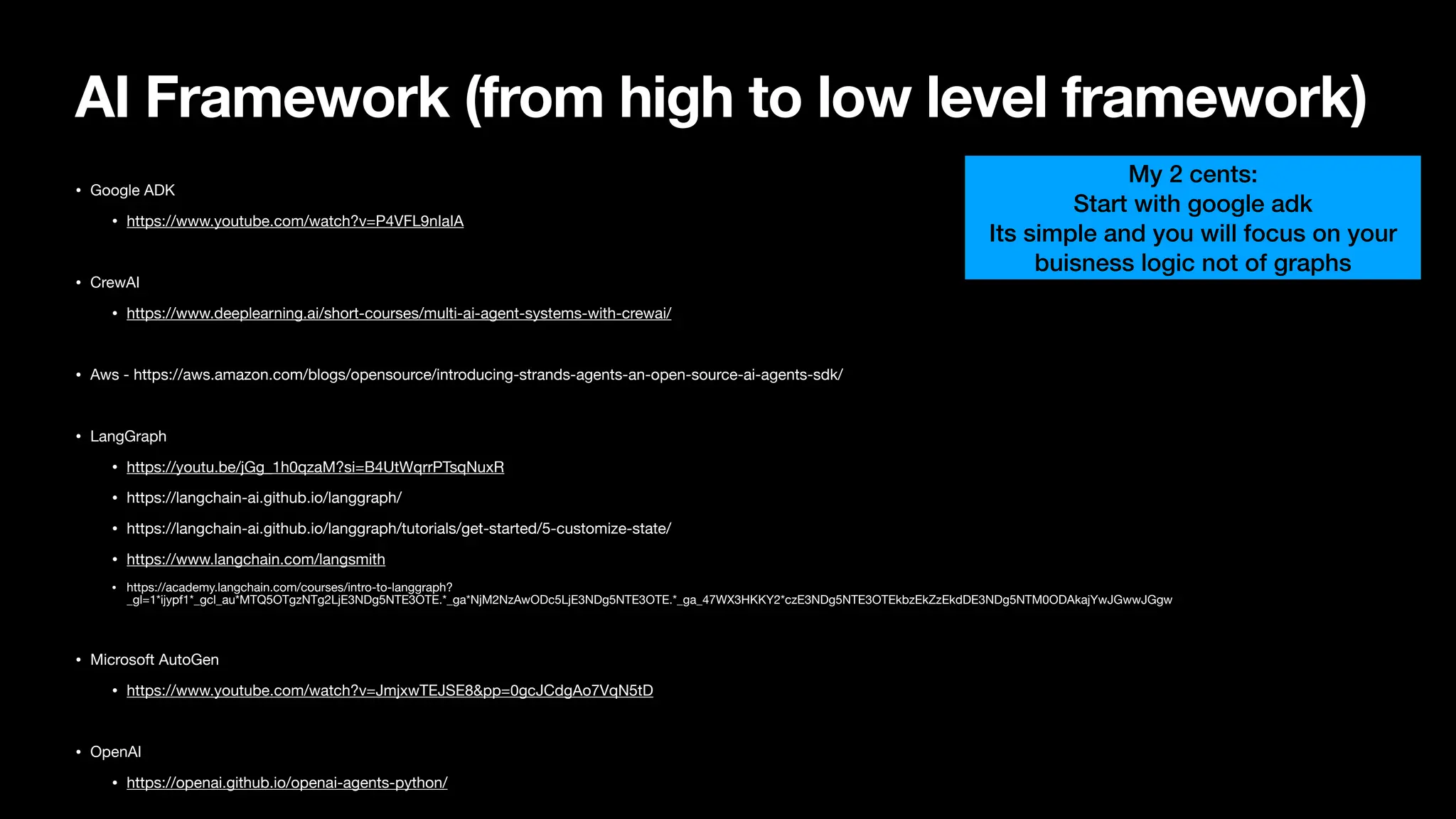 AI Framework (from high to low level framework)
• Google ADK
• https://www.youtube.com/watch?v=P4VFL9nIaIA
• CrewAI
• https://www.deeplearning.ai/short-courses/multi-ai-agent-systems-with-crewai/
• Aws - https://aws.amazon.com/blogs/opensource/introducing-strands-agents-an-open-source-ai-agents-sdk/
• LangGraph
• https://youtu.be/jGg_1h0qzaM?si=B4UtWqrrPTsqNuxR
• https://langchain-ai.github.io/langgraph/
• https://langchain-ai.github.io/langgraph/tutorials/get-started/5-customize-state/
• https://www.langchain.com/langsmith
• https://academy.langchain.com/courses/intro-to-langgraph?
_gl=1*ijypf1*_gcl_au*MTQ5OTgzNTg2LjE3NDg5NTE3OTE.*_ga*NjM2NzAwODc5LjE3NDg5NTE3OTE.*_ga_47WX3HKKY2*czE3NDg5NTE3OTEkbzEkZzEkdDE3NDg5NTM0ODAkajYwJGwwJGgw
• Microsoft AutoGen
• https://www.youtube.com/watch?v=JmjxwTEJSE8&pp=0gcJCdgAo7VqN5tD
• OpenAI
• https://openai.github.io/openai-agents-python/
My 2 cents:
Start with google adk
Its simple and you will focus on your
buisness logic not of graphs
 