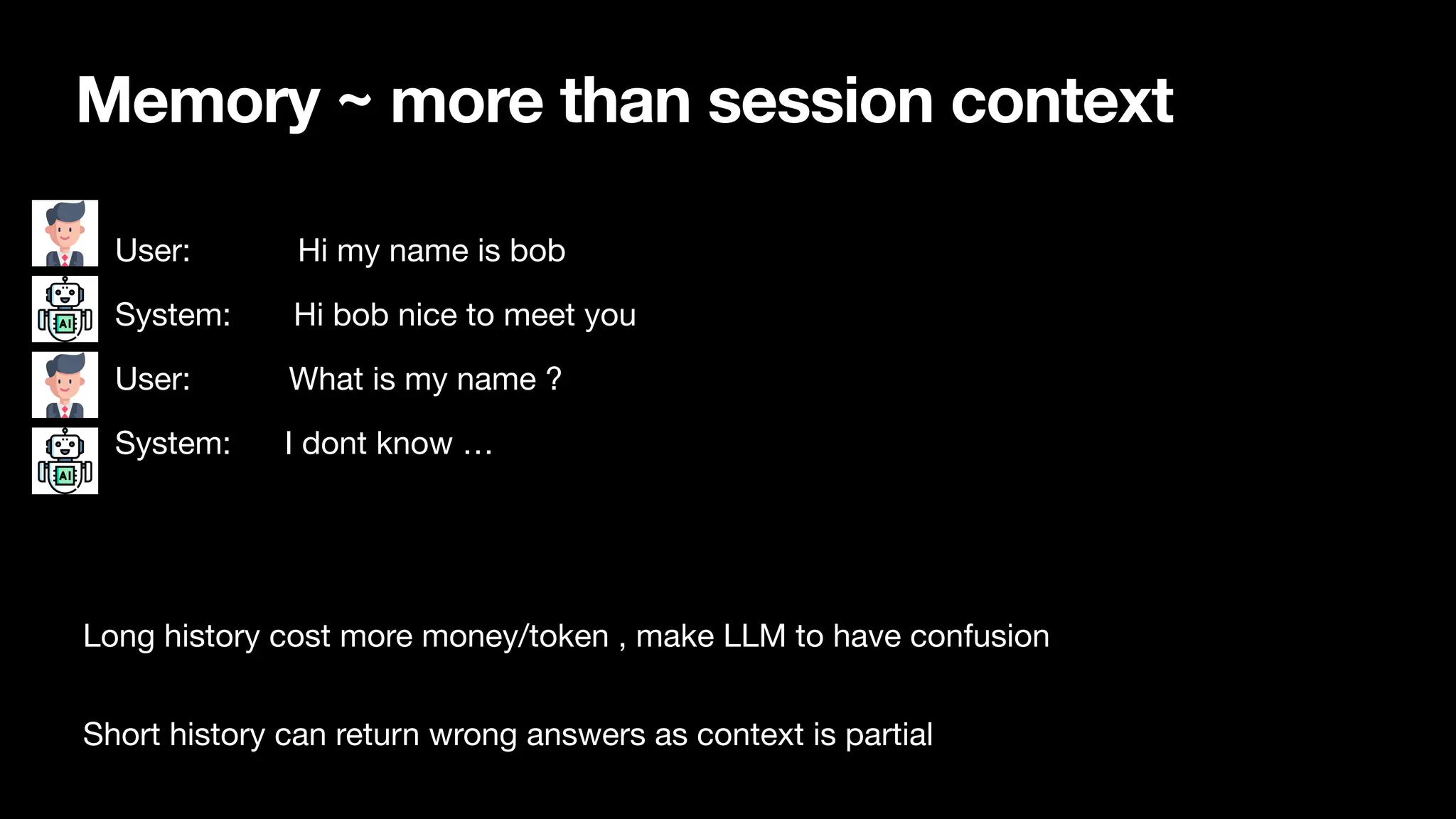 Memory ~ more than session context
• User: Hi my name is bob
• System: Hi bob nice to meet you
• User: What is my name ?
• System: I dont know …
Long history cost more money/token , make LLM to have confusion
Short history can return wrong answers as context is partial
 