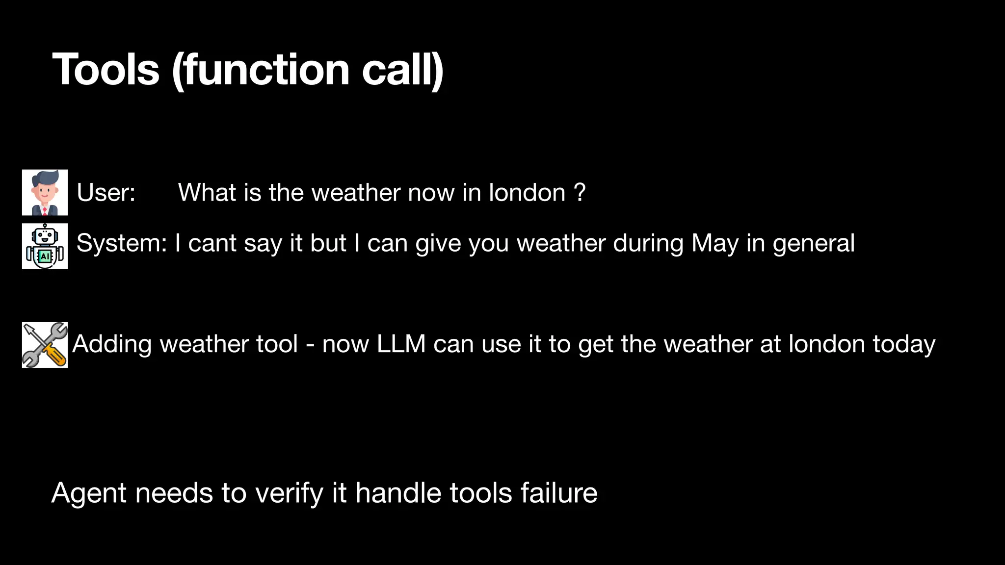 Tools (function call)
• User: What is the weather now in london ?
• System: I cant say it but I can give you weather during May in general
Adding weather tool - now LLM can use it to get the weather at london today
Agent needs to verify it handle tools failure
 