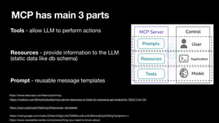 MCP has main 3 parts
Tools - allow LLM to perform actions
Resources - provide information to the LLM
(static data like db schema)
Prompt - reusable message templates
https://medium.com/@mowhobuilds/mcp-server-resources-or-tools-for-exposing-get-endpoints-162d17c4c134
https://pypi.org/project/fastmcp/#resources--templates
https://mail.google.com/mail/u/0/#sent/QgrcJHsTjWBSvvxSnzcKcBkbwqGqxKGtthg?projector=1
https://www.descope.com/learn/post/mcp
https://www.newsletter.swirlai.com/p/everything-you-need-to-know-about
 