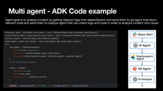 Multi agent - ADK Code example
Agent goal is to analyze incident by getting relevant logs from elasticSearch and send them to git agent that return
relevant code and send them to analyze agent that can check logs and code in order to analyze incident root cause
 