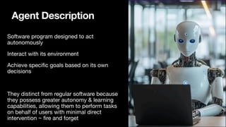 Agent Description
Software program designed to act
autonomously
Interact with its environment
Achieve speci
fi
c goals based on its own
decisions
They distinct from regular software because
they possess greater autonomy & learning
capabilities, allowing them to perform tasks
on behalf of users with minimal direct
intervention ~
fi
re and forget
 