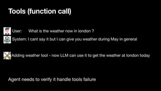 Tools (function call)
• User: What is the weather now in london ?
• System: I cant say it but I can give you weather during May in general
Adding weather tool - now LLM can use it to get the weather at london today
Agent needs to verify it handle tools failure
 