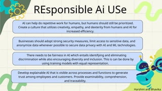 Classification: Restricted
REsponsible Ai USe
AI can help do repetitive work for humans, but humans should still be prioritized.
Create a culture that utilizes creativity, empathy, and dexterity from humans and AI for
increased efficiency.
There needs to be fairness in AI which entails identifying and eliminating
discrimination while also encouraging diversity and inclusion. This is can be done by
using training models with equal representation.
Develop explainable AI that is visible across processes and functions to generate
trust among employees and customers. Provide examinability, comprehension,
and traceability.
Businesses should adopt strong security measures, limit access to sensitive data, and
anonymize data whenever possible to secure data privacy with AI and ML technologies.
Harshini and Bhavika
 