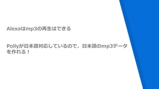 Alexaはmp3の再生はできる
Pollyが日本語対応しているので、日本語のmp3データ
を作れる！
 