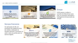 CONFIDENTIAL CONTENT, DO NOT DISSEMINATE WITHOUT CONSENTCONFIDENTIAL CONTENT, DO NOT DISSEMINATE WITHOUT CONSENT
Igor Morais
igor.morais@wisetrust.io
Head of Research
AI + BIG DATA CASES
Energia
A GE passou a utilizar o
conceito de Data-driven para
criar um processo otimizado e
interligado de fornecimento de
energia.
Serviços financeiros
As aplicações de ML em
processos de análise de risco
de crédito e detecção de
fraudes otimizam o processo no
setor e abre as portas para os
bancos digitais.
 