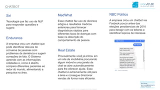 CONFIDENTIAL CONTENT, DO NOT DISSEMINATE WITHOUT CONSENTCONFIDENTIAL CONTENT, DO NOT DISSEMINATE WITHOUT CONSENT
Igor Morais
igor.morais@wisetrust.io
Head of Research
CHATBOT
Siri
Tecnologia que faz uso de NLP
para responder questões e
sugerir.
Endurance
A empresa criou um chatbot que
pode identificar desvios de
conversa de pessoas com
problemas de demência e sugerir
correções de fala. O Sistema
aprende com as informações
coletadas e, como é aberto,
compara diferentes pacientes ao
redor do mundo, alimentando a
pesquisa na área.
MedWhat
Esse chatbot faz uso de diversos
artigos e resultados medicos
anteriores para fornecer
diagnósticos rápidos para
diferentes tipos de doenças com
base na descrição do
comportamento da pessoa.
Real Estate
Provavelmente você já entrou em
um site de imobiliária procurando
algum imóvel e uma janela de
chat se abre automáticamente
para lhe oferecer ajuda. Esse
chatbot é extremamente útil para
a área e consegue direcionar
vendas de forma mais eficiente.
NBC Politics
A empresa criou um chatbot via
Fcebook pouco antes das
eleições presidenciais de 2016
para iteragir com os leitores e
identificar topicos de interesse.
 
