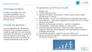 CONFIDENTIAL CONTENT, DO NOT DISSEMINATE WITHOUT CONSENTCONFIDENTIAL CONTENT, DO NOT DISSEMINATE WITHOUT CONSENT
Igor Morais
igor.morais@wisetrust.io
Head of Research
SOMENTE AGORA?
Combinação de fatores
AI não é um conceito novo, mas
sua rápida aceitação e uso em
diversos setores só foi possível a
partir de uma combinação de
diversos fatores:
Evolução dos algoritmos
Com a possibilidade de resolução de
problemas mais complexos explodiu a
criação de algoritmos dos mais diversos.
Eles estão por toda parte, do controle de
sinais de tráfego ao microondas, nos
sistemas dos veículos e no celular, do
controle de temperatura até o email.
10 algoritmos que dominam o mundo
1. Merge e sort
2. Transformada de Fourier
3. Algoritmo de Dijkstra (encontrando o menor caminho entre 2 nodes.
Fundamental na internet)
4. RSA algorithm – um dos mais importantes em criptografia (segurança)
5. Hash algorithm – usado para criptografia em emails, antivirus e em larga
escala em blockchain
6. Algoritmo de fatorização de inteiros – usado em criptografia
7. Link Analyhsis – largamente utilizado em redes sociais
8. Derivativa integral proporcional – Usado em aviões, automóveis,
celulares e diversas outras aplicações. Sem esse algoritmo a moderna
civilização não existiria.
9. Compressão de dados – usado em zip, mp3, JPEG e etc.
10. Gerador de números aleatórios – usado em criptografia, AI, processo de
otimização, finanças e etc.
 