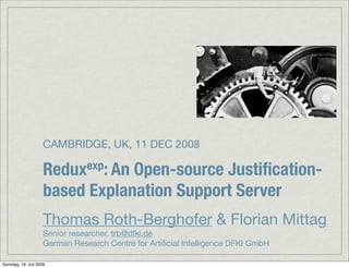 CAMBRIDGE, UK, 11 DEC 2008

                     Redux exp: An
                                 Open-source Justiﬁcation-
                     based Explanation Support Server
                     Thomas Roth-Berghofer & Florian Mittag
                     Senior researcher, trb@dfki.de
                     German Research Centre for Artiﬁcial Intelligence DFKI GmbH

Samstag, 18. Juli 2009
 