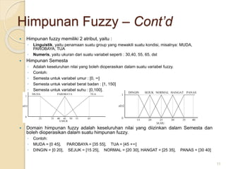 Himpunan Fuzzy – Cont’d
 Himpunan fuzzy memiliki 2 atribut, yaitu :
◦ Linguistik, yaitu penamaan suatu group yang mewakili suatu kondisi, misalnya: MUDA,
PAROBAYA, TUA
◦ Numeris, yaitu ukuran dari suatu variabel seperti : 30,40, 55, 65, dst
 Himpunan Semesta
◦ Adalah keseluruhan nilai yang boleh dioperasikan dalam suatu variabel fuzzy.
◦ Contoh:
◦ Semesta untuk variabel umur : [0, ∞]
◦ Semesta untuk variabel berat badan : [1, 150]
◦ Semesta untuk variabel suhu : [0,100].
 Domain himpunan fuzzy adalah keseluruhan nilai yang diizinkan dalam Semesta dan
boleh dioperasikan dalam suatu himpunan fuzzy.
◦ Contoh:
◦ MUDA = [0 45], PAROBAYA = [35 55], TUA = [45 +∞]
◦ DINGIN = [0 20], SEJUK = [15 25], NORMAL = [20 30], HANGAT = [25 35], PANAS = [30 40]
11
 