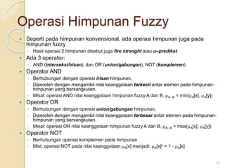 Operasi Himpunan Fuzzy
 Seperti pada himpunan konvensional, ada operasi himpunan juga pada
himpunan fuzzy
◦ Hasil operasi 2 himpunan disebut juga fire strenght atau –predikat.
 Ada 3 operator:
◦ AND (interseksi/irisan), dan OR (union/gabungan), NOT (komplemen)
 Operator AND
◦ Berhubungan dengan operasi irisan himpunan,
◦ Diperoleh dengan mengambil nilai keanggotaan terkecil antar elemen pada himpunan-
himpunan yang bersangkutan.
◦ Misal: operasi AND nilai keanggotaan himpunan fuzzy A dan B, AB = min(A[x], A[y])
 Operator OR
◦ Berhubungan dengan operasi union/gabungan himpunan,
◦ Diperoleh dengan mengambil nilai keanggotaan terbesar antar elemen pada himpunan-
himpunan yang bersangkutan.
◦ Misal: operasi OR nilai keanggotaan himpunan fuzzy A dan B, AB = max(A[x], A[y])
 Operator NOT
◦ Berhubungan operasi komplemen pada himpunan.
◦ Misl, operasi NOT pada nilai keanggotaan A[x] menjadi: A[x]c = 1 - A[x]
16
 