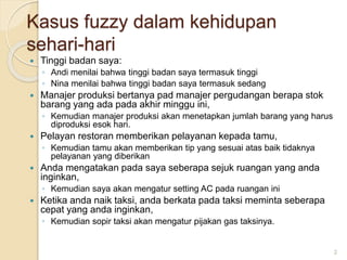 Kasus fuzzy dalam kehidupan
sehari-hari
 Tinggi badan saya:
◦ Andi menilai bahwa tinggi badan saya termasuk tinggi
◦ Nina menilai bahwa tinggi badan saya termasuk sedang
 Manajer produksi bertanya pad manajer pergudangan berapa stok
barang yang ada pada akhir minggu ini,
◦ Kemudian manajer produksi akan menetapkan jumlah barang yang harus
diproduksi esok hari.
 Pelayan restoran memberikan pelayanan kepada tamu,
◦ Kemudian tamu akan memberikan tip yang sesuai atas baik tidaknya
pelayanan yang diberikan
 Anda mengatakan pada saya seberapa sejuk ruangan yang anda
inginkan,
◦ Kemudian saya akan mengatur setting AC pada ruangan ini
 Ketika anda naik taksi, anda berkata pada taksi meminta seberapa
cepat yang anda inginkan,
◦ Kemudian sopir taksi akan mengatur pijakan gas taksinya.
2
 