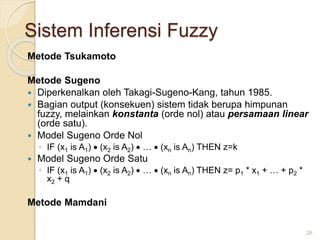 Sistem Inferensi Fuzzy
Metode Tsukamoto
Metode Sugeno
 Diperkenalkan oleh Takagi-Sugeno-Kang, tahun 1985.
 Bagian output (konsekuen) sistem tidak berupa himpunan
fuzzy, melainkan konstanta (orde nol) atau persamaan linear
(orde satu).
 Model Sugeno Orde Nol
◦ IF (x1 is A1)  (x2 is A2)  …  (xn is An) THEN z=k
 Model Sugeno Orde Satu
◦ IF (x1 is A1)  (x2 is A2)  …  (xn is An) THEN z= p1 * x1 + … + p2 *
x2 + q
Metode Mamdani
26
 