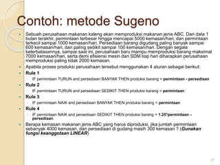 Contoh: metode Sugeno
 Sebuah perusahaan makanan kaleng akan memproduksi makanan jenis ABC. Dari data 1
bulan terakhir, permintaan terbesar hingga mencapai 5000 kemasan/hari, dan permintaan
terkecil sampai 1000 kemasan/hari. Persediaan barang digudang paling banyak sampai
600 kemasan/hari, dan paling sedikit sampai 100 kemasan/hari. Dengan segala
keterbatasannya, sampai saat ini, perusahaan baru mampu memproduksi barang maksimal
7000 kemasan/hari, serta demi efisiensi mesin dan SDM tiap hari diharapkan perusahaan
memproduksi paling tidak 2000 kemasan.
 Apabila proses produksi perusahaan tersebut menggunakan 4 aturan sebagai berikut:
 Rule 1
◦ IF permintaan TURUN and persediaan BANYAK THEN produksi barang = permintaan - persediaan
 Rule 2
◦ IF permintaan TURUN and persediaan SEDIKIT THEN produksi barang = permintaan
 Rule 3
◦ IF permintaan NAIK and persediaan BANYAK THEN produksi barang = permintaan
 Rule 4
◦ IF permintaan NAIK and persediaan SEDIKIT THEN produksi barang = 1.25*permintaan -
persediaan
 Berapa kemasan makanan jenis ABC yang harus diproduksi, jika jumlah permintaan
sebanyak 4000 kemasan, dan persediaan di gudang masih 300 kemasan ? (Gunakan
fungsi keanggotaan LINEAR)
27
 