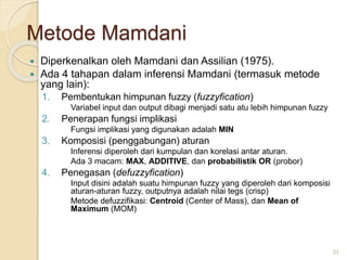 Metode Mamdani
 Diperkenalkan oleh Mamdani dan Assilian (1975).
 Ada 4 tahapan dalam inferensi Mamdani (termasuk metode
yang lain):
1. Pembentukan himpunan fuzzy (fuzzyfication)
Variabel input dan output dibagi menjadi satu atu lebih himpunan fuzzy
2. Penerapan fungsi implikasi
Fungsi implikasi yang digunakan adalah MIN
3. Komposisi (penggabungan) aturan
Inferensi diperoleh dari kumpulan dan korelasi antar aturan.
Ada 3 macam: MAX, ADDITIVE, dan probabilistik OR (probor)
4. Penegasan (defuzzyfication)
Input disini adalah suatu himpunan fuzzy yang diperoleh dari komposisi
aturan-aturan fuzzy, outputnya adalah nilai tegs (crisp)
Metode defuzzifikasi: Centroid (Center of Mass), dan Mean of
Maximum (MOM)
33
 