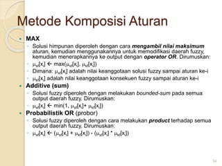 Metode Komposisi Aturan
 MAX
◦ Solusi himpunan diperoleh dengan cara mengambil nilai maksimum
aturan, kemudian menggunakannya untuk memodifikasi daerah fuzzy,
kemudian menerapkannya ke output dengan operator OR. Dirumuskan:
◦ sf[xi]  max(sf[xi], kf[xi])
◦ Dimana: sf[xi] adalah nilai keanggotaan solusi fuzzy sampai aturan ke-i
◦ kf[xi] adalah nilai keanggotaan konsekuen fuzzy sampai aturan ke-i
 Additive (sum)
◦ Solusi fuzzy diperoleh dengan melakukan bounded-sum pada semua
output daerah fuzzy. Dirumuskan:
◦ sf[xi]  min(1, sf[xi]+ kf[xi])
 Probabilistik OR (probor)
◦ Solusi fuzzy diperoleh dengan cara melakukan product terhadap semua
output daerah fuzzy. Dirumuskan:
◦ sf[xi]  (sf[xi] + kf[xi]) - (sf[xi] * kf[xi])
34
 