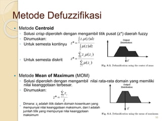 Metode Defuzzifikasi
 Metode Centroid
◦ Solusi crisp diperoleh dengan mengambil titik pusat (z*) daerah fuzzy
◦ Dirumuskan:
◦ Untuk semesta kontinyu
◦ Untuk semesta diskrit
 Metode Mean of Maximum (MOM)
◦ Solusi diperoleh dengan mengambil nilai rata-rata domain yang memiliki
nilai keanggotaan terbesar.
◦ Dirumuskan:
◦ .
36





n
j
j
n
j
j
j
z
z
z
z
1
1
)
(
)
(
*





Z
Z
dz
z
dz
z
z
z
)
(
)
(
.
*


l
z
z
l
j
j

 1
*
Dimana: zj adalah titik dalam domain kosenkuen yang
mempunyai nilai keanggotaan maksimum, dan l adalah
jumlah titik yang mempunyai nilai keanggotaan
maksimum
 