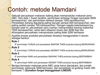 Contoh: metode Mamdani
 Sebuah perusahaan makanan kaleng akan memproduksi makanan jenis
ABC. Dari data 1 bulan terakhir, permintaan terbesar hingga mencapai 5000
kemasan/hari, dan permintaan terkecil sampai 1000 kemasan/hari.
Persediaan barang digudang paling banyak sampai 600 kemasan/hari, dan
paling sedikit sampai 100 kemasan/hari. Dengan segala keterbatasannya,
sampai saat ini, perusahaan baru mampu memproduksi barang maksimal
7000 kemasan/hari, serta demi efisiensi mesin dan SDM tiap hari
diharapkan perusahaan memproduksi paling tidak 2000 kemasan.
 Apabila proses produksi perusahaan tersebut menggunakan 4 aturan
sebagai berikut:
 Rule 1
◦ IF permintaan TURUN and persediaan BANYAK THEN produksi barang BERKURANG
 Rule 2
◦ IF permintaan TURUN and persediaan SEDIKIT THEN produksi barang BERKURANG
 Rule 3
◦ IF permintaan NAIK and persediaan BANYAK THEN produksi barang BERTAMBAH
 Rule 4
◦ IF permintaan NAIK and persediaan SEDIKIT THEN produksi barang BERTAMBAH
 Berapa kemasan makanan jenis ABC yang harus diproduksi, jika jumlah
permintaan sebanyak 4000 kemasan, dan persediaan di gudang masih 300
kemasan ? (Gunakan fungsi keanggotaan LINEAR)
37
 