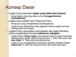 Konsep Dasar
 Logika fuzzy bukanlah logika yang tidak jelas (kabur),
◦ tetapi logika yang digunakan untuk menggambarkan
ketidakjelasan.
 Logika fuzzy adalah teori himpunan fuzzy
◦ Himpunan yang mengkalibrasi ketidakjelasan.
◦ Logika fuzzy didasarkan pada gagasan bahwa segala sesuatu
mempunyai nilai derajat.
 Logika Fuzzy merupakan peningkatan dari logika Boolean
yang mengenalkan konsep kebenaran sebagian.
◦ Logika klasik (Crisp Logic) menyatakan bahwa segala hal dapat
diekspresikan dalam istilah binary (0 atau 1, hitam atau putih, ya
atau tidak)  Tidak ada nilai diantaranya
◦ Logika fuzzy menggantikan kebenaran boolean dengan tingkat
kebenaran  Ada nilai diantara hitam dan putih (abu-abu).
4
 