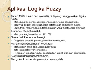 Aplikasi Logika Fuzzy
 Tahun 1990, mesin cuci otomatis di Jepang menggunakan logika
fuzzy.
◦ Menggunakan sensor untuk mendeteksi kotoran pada pakaian.
◦ Inputnya: tingkat kekotoran, jenis kotoran dan banyaknya cucian.
◦ Outputnya: menentukan putaran putaran yang tepat secara otomatis.
 Transmisi otomatis mobil.
◦ Mampu menghemat bensin 12-17%
 Dunia kedokteran dan biologi
◦ Diagnosis penyakit pasien, penelitian kanker, dsb.
 Manajemen pengambilan keputusan
◦ Manajemen basis data untuk query data
◦ Tata letak pabrik yang maksimal
◦ Penentuan jumlah produksi berdasarkan jumlah stok dan permintaan.
 Klasifikasi dan pencocokan pola.
 Mengukur kualitas air, peramalan cuaca, dsb.
6
 