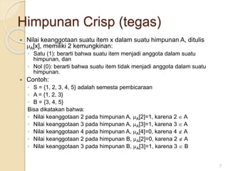 Himpunan Crisp (tegas)
 Nilai keanggotaan suatu item x dalam suatu himpunan A, ditulis
A[x], memiliki 2 kemungkinan:
◦ Satu (1): berarti bahwa suatu item menjadi anggota dalam suatu
himpunan, dan
◦ Nol (0): berarti bahwa suatu item tidak menjadi anggota dalam suatu
himpunan.
 Contoh:
◦ S = {1, 2, 3, 4, 5} adalah semesta pembicaraan
◦ A = {1, 2, 3}
◦ B = {3, 4, 5}
Bisa dikatakan bahwa:
◦ Nilai keanggotaan 2 pada himpunan A, A[2]=1, karena 2  A
◦ Nilai keanggotaan 3 pada himpunan A, A[3]=1, karena 3  A
◦ Nilai keanggotaan 4 pada himpunan A, A[4]=0, karena 4  A
◦ Nilai keanggotaan 2 pada himpunan B, A[2]=0, karena 2  A
◦ Nilai keanggotaan 3 pada himpunan B, A[3]=1, karena 3  B
7
 
