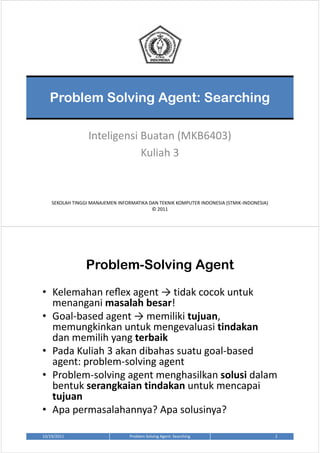 Problem Solving Agent: Searching

                  Inteligensi Buatan (MKB6403)
                              Kuliah 3



    SEKOLAH TINGGI MANAJEMEN INFORMATIKA DAN TEKNIK KOMPUTER INDONESIA (STMIK-INDONESIA)
                                          © 2011




                 Problem-Solving Agent
• Kelemahan reﬂex agent → tidak cocok untuk
  menangani masalah besar!
• Goal-based agent → memiliki tujuan,
  memungkinkan untuk mengevaluasi tindakan
  dan memilih yang terbaik
• Pada Kuliah 3 akan dibahas suatu goal-based
  agent: problem-solving agent
• Problem-solving agent menghasilkan solusi dalam
  bentuk serangkaian tindakan untuk mencapai
  tujuan
• Apa permasalahannya? Apa solusinya?

10/19/2011                        Problem Solving Agent: Searching                         2
 