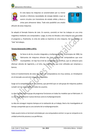 Aplicaciones Informáticas                                                               Pág. [ 4 ]


             En esta época las máquinas se caracterizaban por su menor
             tamaño e inferiores necesidades de energía debido a que se
             usaron circuitos con transistores de estado sólido y discos y
             cintas para almacenar datos. Todo esto posibilitó una amplia
difusión de estas máquinas.


Se adoptó el llamado Sistema de Lote. En esencia, consistió en leer los trabajos en una cinta
magnética mediante una computadora. Luego, la cinta era llevada a otra máquina que ejecutaba
el programa y, finalmente, la cinta de salida se imprimía en otra máquina. Así se realizaba un
"lote" de trabajos.


Tercera Generación (1964 a 1971).


             Se llama la de los circuitos integrados y multiprogramación. A principios de 1960, los
             fabricantes de máquinas ofrecían dos tipos distintos de computadoras que eran
             incompatibles. Un tipo fue el de las computadoras científicas, que se utilizaron para
efectuar cálculos de ingeniería, y el otro, las comerciales, que eran utilizadas por empresas y
bancos.


Como el mantenimiento de estas dos líneas de computadoras era muy costoso, se introdujeron
en el mercado una serie de máquinas compatibles.


Surge así la compatibilidad de los sistemas, que permitió que un solo grupo de máquinas pudiera
cumplir con las necesidades de todos los usuarios.


La idea fue que todo el grupo de programas funcionara en todos los modelos que se fabricasen. A
su vez, se generalizaron nuevas técnicas como la multiprogramación.


La idea de conseguir mejores tiempos en la realización de un trabajo, llevó a los investigadores al
tiempo compartido que es una variante de la multiprogramación.


Cada usuario tenía un terminal controlada por una computadora central. Lo que se comparte es la
unidad central de proceso y sus periféricos.




Lcdo. Euler V. Terán Yépez                 Ver. 2012                     Informática Básica. Unidad I
www.krauserwin.info
 