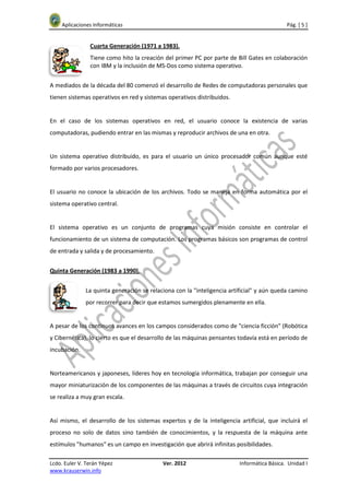 Aplicaciones Informáticas                                                              Pág. [ 5 ]


                Cuarta Generación (1971 a 1983).
                Tiene como hito la creación del primer PC por parte de Bill Gates en colaboración
                con IBM y la inclusión de MS-Dos como sistema operativo.


A mediados de la década del 80 comenzó el desarrollo de Redes de computadoras personales que
tienen sistemas operativos en red y sistemas operativos distribuidos.


En el caso de los sistemas operativos en red, el usuario conoce la existencia de varias
computadoras, pudiendo entrar en las mismas y reproducir archivos de una en otra.


Un sistema operativo distribuido, es para el usuario un único procesador común aunque esté
formado por varios procesadores.


El usuario no conoce la ubicación de los archivos. Todo se maneja en forma automática por el
sistema operativo central.


El sistema operativo es un conjunto de programas cuya misión consiste en controlar el
funcionamiento de un sistema de computación. Los programas básicos son programas de control
de entrada y salida y de procesamiento.


Quinta Generación (1983 a 1990).


              La quinta generación se relaciona con la "inteligencia artificial" y aún queda camino
              por recorrer para decir que estamos sumergidos plenamente en ella.


A pesar de los continuos avances en los campos considerados como de "ciencia ficción" (Robótica
y Cibernética), lo cierto es que el desarrollo de las máquinas pensantes todavía está en período de
incubación.


Norteamericanos y japoneses, líderes hoy en tecnología informática, trabajan por conseguir una
mayor miniaturización de los componentes de las máquinas a través de circuitos cuya integración
se realiza a muy gran escala.


Así mismo, el desarrollo de los sistemas expertos y de la inteligencia artificial, que incluirá el
proceso no solo de datos sino también de conocimientos, y la respuesta de la máquina ante
estímulos "humanos" es un campo en investigación que abrirá infinitas posibilidades.

Lcdo. Euler V. Terán Yépez                 Ver. 2012                    Informática Básica. Unidad I
www.krauserwin.info
 