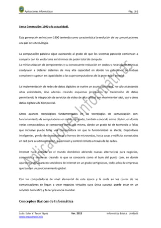 Aplicaciones Informáticas                                                               Pág. [ 6 ]




Sexta Generación (1990 a la actualidad).


Esta generación se inicia en 1990 teniendo como característica la evolución de las comunicaciones
a la par de la tecnología.


La computación paralela sigue avanzando al grado de que los sistemas paralelos comienzan a
competir con los vectoriales en términos de poder total de cómputo.
La miniaturización de componentes y su consecuente reducción en costos y necesidades técnicas
coadyuvan a obtener sistemas de muy alta capacidad en donde las estaciones de trabajo
compiten y superan en capacidades a las supercomputadoras de la generación anterior.


La implementación de redes de datos digitales se vuelve un asunto cotidiano, no solo alcanzando
altas velocidades, sino además creando esquemas jerárquicos de transmisión de datos
permitiendo la integración de servicios de video de alta calidad con movimiento total, voz y otros
datos digitales de tiempo real.


Otros avances tecnológicos fundamentados en las tecnologías de comunicación son:
funcionamiento de computadoras en modo agrupado, también conocido como clúster, en donde
varias computadoras se comportan como una misma, dando un grado tal de tolerancia a fallas
que inclusive puede fallar una computadora sin que la funcionalidad se afecte; Dispositivos
inteligentes, yendo desde tostadoras y hornos de microondas, hasta casas y edificios conectados
en red para su administración, supervisión y control remoto a través de las redes.


Internet hace entrada en el mundo doméstico abriendo nuevas alternativas para negocios,
comercios y empresas creando lo que se conocería como el bum del punto com, en donde
aparecen y desaparecen servidores de internet en un grado vertiginosos, todos ellos de empresas
que buscan un posicionamiento global.


Con las computadoras de nivel elemental de esta época y la caída en los costos de las
comunicaciones se llegan a crear negocios virtuales cuya única sucursal puede estar en un
servidor doméstico y tener presencia mundial.


Conceptos Básicos de Informática


Lcdo. Euler V. Terán Yépez                 Ver. 2012                     Informática Básica. Unidad I
www.krauserwin.info
 