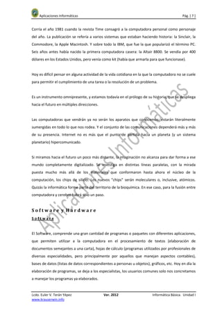 Aplicaciones Informáticas                                                               Pág. [ 7 ]


Corría el año 1981 cuando la revista Time consagró a la computadora personal como personaje
del año. La publicación se refería a varios sistemas que estaban haciendo historia: la Sinclair, la
Commodore, la Apple Macintosh. Y sobre todo la IBM, que fue la que popularizó el término PC.
Seis años antes había nacido la primera computadora casera: la Altair 8800. Se vendía por 400
dólares en los Estados Unidos, pero venía como kit (había que armarla para que funcionase).


Hoy es difícil pensar en alguna actividad de la vida cotidiana en la que la computadora no se cuele
para permitir el cumplimiento de una tarea o la resolución de un problema.


Es un instrumento omnipresente, y estamos todavía en el prólogo de su historia, que se despliega
hacia el futuro en múltiples direcciones.


Las computadoras que vendrán ya no serán los aparatos que conocemos: estarán literalmente
sumergidas en todo lo que nos rodea. Y el conjunto de las comunicaciones dependerá más y más
de su presencia. Internet no es más que el punto de partida hacia un planeta (y un sistema
planetario) hipercomunicado.


Si miramos hacia el futuro un poco más distante, la imaginación no alcanza para dar forma a ese
mundo completamente digitalizado. Se investiga en distintas líneas paralelas, con la mirada
puesta mucho más allá de los materiales que conformaron hasta ahora el núcleo de la
computación, los chips de silicio. Los nuevos "chips" serán moleculares o, inclusive, atómicos.
Quizás la informática forme parte del territorio de la bioquímica. En ese caso, para la fusión entre
computadora y cerebro habrá sólo un paso.


Software y Hardware
Software


El Software, comprende una gran cantidad de programas o paquetes con diferentes aplicaciones,
que permiten utilizar a la computadora en el procesamiento de textos (elaboración de
documentos semejantes a una carta), hojas de cálculo (programas utilizados por profesionales de
diversas especialidades, pero principalmente por aquellos que manejan aspectos contables),
bases de datos (listas de datos correspondientes a personas u objetos), gráficos, etc. Hoy en día la
elaboración de programas, se deja a los especialistas, los usuarios comunes solo nos concretamos
a manejar los programas ya elaborados.


Lcdo. Euler V. Terán Yépez                  Ver. 2012                    Informática Básica. Unidad I
www.krauserwin.info
 