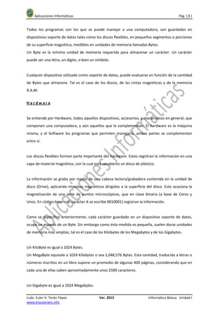 Aplicaciones Informáticas                                                              Pág. [ 8 ]


Todos los programas con los que se puede manejar a una computadora, son guardados en
dispositivos soporte de datos tales como los discos flexibles, en pequeños segmentos o porciones
de su superficie magnética, medibles en unidades de memoria llamadas Bytes.
Un Byte es la mínima unidad de memoria requerida para almacenar un carácter. Un carácter
puede ser una letra, un dígito, o bien un símbolo.


Cualquier dispositivo utilizado como soporte de datos, puede evaluarse en función de la cantidad
de Bytes que almacene. Tal es el caso de los discos, de las cintas magnéticas y de la memoria
R.A.M.


Hardware


Se entiende por Hardware, todos aquellos dispositivos, accesorios, y mecanismos en general, que
componen una computadora, y aún aquellos que la complementan. El hardware es la máquina
misma, y el Software los programas que permiten manejarla, ambas partes se complementan
entre sí.


Los discos flexibles forman parte importante del Hardware. Estos registran la información en una
capa de material magnético, con la cual está recubierto un disco de plástico.


La información se graba por medio de una cabeza lectora/grabadora contenida en la unidad de
disco (Drive), aplicando impulsos magnéticos dirigidos a la superficie del disco. Esto ocasiona la
magnetización de una serie de puntos microscópicos, que en clave binaria (a base de Ceros y
Unos. En código binario el carácter A se escribe 0010001) registran la información.


Como se especificó anteriormente, cada carácter guardado en un dispositivo soporte de datos,
ocupa un espacio de un Byte. Sin embargo como ésta medida es pequeña, suelen darse unidades
de memoria más amplias, tal es el caso de los Kilobytes de los Megabytes y de los Gigabytes.


Un KiloByte es igual a 1024 Bytes.
Un MegaByte equivale a 1024 Kilobytes o sea 1,048,576 Bytes. Esta cantidad, traducida a letras o
números inscritos en un libro supone un promedio de algunas 400 páginas, considerando que en
cada una de ellas caben aproximadamente unos 2500 caracteres.


Un Gigabyte es igual a 1024 Megabytes.

Lcdo. Euler V. Terán Yépez                 Ver. 2012                     Informática Básica. Unidad I
www.krauserwin.info
 