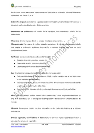 Aplicaciones Informáticas                                                               Pág. [ 10 ]


Por lo tanto, vamos a enumerar los componentes básicos de un ordenador o lo que físicamente
conocemos por TORRE o C.P.U.


Ordenador: Dispositivo electrónico capaz de recibir información (un conjunto de instrucciones) y
ejecutarla realizando cálculos sobre datos numéricos.


Arquitectura de ordenadores: el estudio de la estructura, funcionamiento y diseño de los
ordenadores.


Placa Base: Circuito impreso dónde se conecta el resto de componentes.
Microprocesador: Se encarga de realizar todas las operaciones de cálculo, y de controlar todo lo
que sucede al ordenador recibiendo información y enviando órdenes para que los otros
componentes trabajen.


Periféricos: Aparatos externos conectados al ordenador.
    •   De salida: impresora, monitor, altavoz, etc.
    •   De entrada: teclado, ratón, micrófono, etc.
    •   De entrada y salida: discos de almacenamiento.


Bus: Circuitos impresos que transmiten los datos del microprocesador.
    •   De transmisión de datos: líneas físicas por dónde circulan los datos que se han leído o que
        se van a escribir (entrada/salida).
    •   De direcciones: líneas físicas por dónde circulan las direcciones de memoria desde dónde
        se leerán, o se escribirán, los datos (E/S).
    •   De control: líneas físicas por dónde circulan las órdenes de control (entrada/salida).


BIOS: Basic Input/Output System, sistema básico de entrada y salida. Programa instalado en un
chip de la placa base, que se encarga de la configuración y de realizar las funciones básicas de
manejo.


Memoria: Conjunto de chips y circuitos integrados, en los cuales se almacena y se obtiene
información.


Slots de expansión y controladoras de discos: Ranuras (circuitos impresos) dónde se insertan y
controlan las tarjetas de expansión.
Lcdo. Euler V. Terán Yépez                    Ver. 2012                   Informática Básica. Unidad I
www.krauserwin.info
 