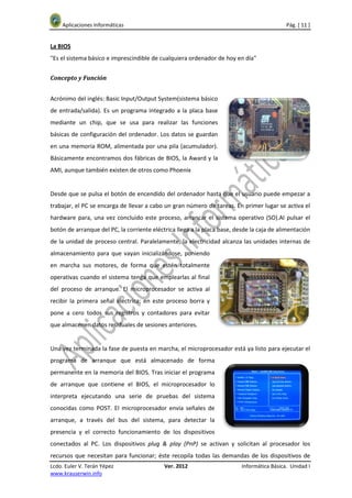 Aplicaciones Informáticas                                                               Pág. [ 11 ]


La BIOS
"Es el sistema básico e imprescindible de cualquiera ordenador de hoy en día"


Concepto y Función


Acrónimo del inglés: Basic Input/Output System(sistema básico
de entrada/salida). Es un programa integrado a la placa base
mediante un chip, que se usa para realizar las funciones
básicas de configuración del ordenador. Los datos se guardan
en una memoria ROM, alimentada por una pila (acumulador).
Básicamente encontramos dos fábricas de BIOS, la Award y la
AMI, aunque también existen de otros como Phoenix


Desde que se pulsa el botón de encendido del ordenador hasta que el usuario puede empezar a
trabajar, el PC se encarga de llevar a cabo un gran número de tareas. En primer lugar se activa el
hardware para, una vez concluido este proceso, arrancar el sistema operativo (SO).Al pulsar el
botón de arranque del PC, la corriente eléctrica llega a la placa base, desde la caja de alimentación
de la unidad de proceso central. Paralelamente, la electricidad alcanza las unidades internas de
almacenamiento para que vayan inicializándose, poniendo
en marcha sus motores, de forma que estén totalmente
operativas cuando el sistema tenga que emplearlas al final
del proceso de arranque. El microprocesador se activa al
recibir la primera señal eléctrica; en este proceso borra y
pone a cero todos sus registros y contadores para evitar
que almacenen datos residuales de sesiones anteriores.


Una vez terminada la fase de puesta en marcha, el microprocesador está ya listo para ejecutar el
programa de arranque que está almacenado de forma
permanente en la memoria del BIOS. Tras iniciar el programa
de arranque que contiene el BIOS, el microprocesador lo
interpreta ejecutando una serie de pruebas del sistema
conocidas como POST. El microprocesador envía señales de
arranque, a través del bus del sistema, para detectar la
presencia y el correcto funcionamiento de los dispositivos
conectados al PC. Los dispositivos plug & play (PnP) se activan y solicitan al procesador los
recursos que necesitan para funcionar; éste recopila todas las demandas de los dispositivos de
Lcdo. Euler V. Terán Yépez                  Ver. 2012                     Informática Básica. Unidad I
www.krauserwin.info
 