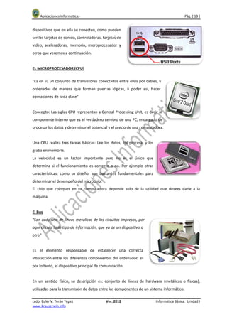 Aplicaciones Informáticas                                                              Pág. [ 13 ]


dispositivos que en ella se conecten, como pueden
ser las tarjetas de sonido, controladoras, tarjetas de
vídeo, aceleradoras, memoria, microprocesador y
otros que veremos a continuación.


EL MICROPROCESADOR (CPU)


"Es en sí, un conjunto de transistores conectados entre ellos por cables, y
ordenados de manera que forman puertas lógicas, y poder así, hacer
operaciones de toda clase"


Concepto: Las siglas CPU representan a Central Processing Unit, es decir al
componente interno que es el verdadero cerebro de una PC, encargado de
procesar los datos y determinar el potencial y el precio de una computadora.


Una CPU realiza tres tareas básicas: Lee los datos, los procesa, y los
graba en memoria.
La velocidad es un factor importante pero no es el único que
determina si el funcionamiento es correcto o no. Por ejemplo otras
características, como su diseño, son bastantes fundamentales para
determinar el desempeño del microchip.
El chip que coloques en tu computadora depende solo de la utilidad que desees darle a la
máquina.


El Bus
"Son cada una de líneas metálicas de los circuitos impresos, por
aquí circula todo tipo de información, que va de un dispositivo a
otro"


Es el elemento responsable de establecer una correcta
interacción entre los diferentes componentes del ordenador, es
por lo tanto, el dispositivo principal de comunicación.


En un sentido físico, su descripción es: conjunto de líneas de hardware (metálicas o físicas),
utilizadas para la transmisión de datos entre los componentes de un sistema informático.

Lcdo. Euler V. Terán Yépez                  Ver. 2012                    Informática Básica. Unidad I
www.krauserwin.info
 