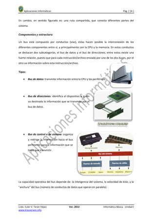 Aplicaciones Informáticas                                                              Pág. [ 14 ]


En cambio, en sentido figurado es: una ruta compartida, que conecta diferentes partes del
sistema.


Componentes y estructura

Un bus está compuesto por conductos (vías), éstas hacen posible la interconexión de los
diferentes componentes entre sí, y principalmente con la CPU y la memoria. En estos conductos
se destacan dos subcategorías, el bus de datos y el bus de direcciones; entre estos existe una
fuerte relación, puesto que para cada instrucción/archivo enviado por uno de los dos buses, por el
otro va información sobre esta instrucción/archivo.


Tipos:

    •    Bus de datos: transmite información entre la CPU y los periféricos.




    •    Bus de direcciones: identifica el dispositivo a quién
         va destinada la información que se transmite por el
         bus de datos.




    •    Bus de control o de sistema: organiza
         y redirige la información hacia el bus
         pertinente para la información que se
         tiene que transmitir.




La capacidad operativa del bus depende de: la inteligencia del sistema, la velocidad de éste, y la
"anchura" del bus (número de conductos de datos que operan en paralelo).




Lcdo. Euler V. Terán Yépez                  Ver. 2012                    Informática Básica. Unidad I
www.krauserwin.info
 