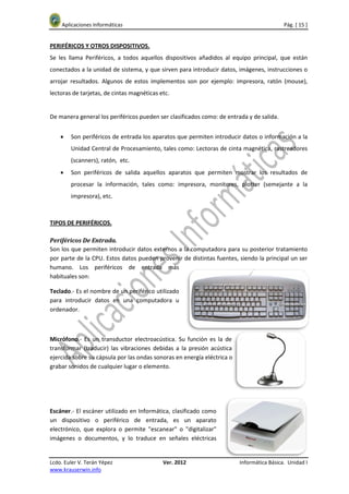 Aplicaciones Informáticas                                                              Pág. [ 15 ]


PERIFÉRICOS Y OTROS DISPOSITIVOS.
Se les llama Periféricos, a todos aquellos dispositivos añadidos al equipo principal, que están
conectados a la unidad de sistema, y que sirven para introducir datos, imágenes, instrucciones o
arrojar resultados. Algunos de estos implementos son por ejemplo: impresora, ratón (mouse),
lectoras de tarjetas, de cintas magnéticas etc.


De manera general los periféricos pueden ser clasificados como: de entrada y de salida.


    •   Son periféricos de entrada los aparatos que permiten introducir datos o información a la
        Unidad Central de Procesamiento, tales como: Lectoras de cinta magnética, rastreadores
        (scanners), ratón, etc.
    •   Son periféricos de salida aquellos aparatos que permiten mostrar los resultados de
        procesar la información, tales como: impresora, monitores, plotter (semejante a la
        impresora), etc.



TIPOS DE PERIFÉRICOS.

Periféricos De Entrada.
Son los que permiten introducir datos externos a la computadora para su posterior tratamiento
por parte de la CPU. Estos datos pueden provenir de distintas fuentes, siendo la principal un ser
humano. Los periféricos de entrada más
habituales son:

Teclado.- Es el nombre de un periférico utilizado
para introducir datos en una computadora u
ordenador.



Micrófono.- Es un transductor electroacústica. Su función es la de
transformar (traducir) las vibraciones debidas a la presión acústica
ejercida sobre su cápsula por las ondas sonoras en energía eléctrica o
grabar sonidos de cualquier lugar o elemento.




Escáner.- El escáner utilizado en Informática, clasificado como
un dispositivo o periférico de entrada, es un aparato
electrónico, que explora o permite "escanear" o "digitalizar"
imágenes o documentos, y lo traduce en señales eléctricas


Lcdo. Euler V. Terán Yépez                  Ver. 2012                    Informática Básica. Unidad I
www.krauserwin.info
 
