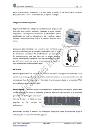 Aplicaciones Informáticas                                                             Pág. [ 17 ]


datos de ordenador a su destino. En el lado donde se recibe, el Fax lee los datos entrantes,
traduce los ceros y unos a puntos de nuevo, e imprime la imagen.



Periféricos de entrada/salida.


Impresora multifunción o Impresora multifuncional.- Dispositivo de
impresión que incorpora diferentes funciones de otros múltiples
dispositivos. Una impresora multifunción puede también ofrecer
posibilidades de escáner, fotocopiadora, fax y teléfono. Algunas
incluyen también lectoras de tarjetas de memoria e incluso discos
duros.



Auriculares con micrófono.- Los auriculares con micrófono para
PSP son un periférico que se ajusta a las necesidades específicas de
los millones de usuarios de PSP. Desde aquellos que aprovechan
los desplazamientos para jugar pero que no quieren perderse
detalle del sonido de sus partidas, hasta los que utilizan su sistema
portátil como centro de ocio y comunicaciones a través de
aplicaciones como Go!Messenger o Skype.


MEMORIA

Memoria (informática): los circuitos que permiten almacenar y recuperar la información. En un
sentido más amplio, puede referirse también a sistemas externos de almacenamiento, como las
unidades de disco. Por lo general se refiere sólo al semiconductor rápido de almacenaje (RAM)
conectado directamente al procesador.


Memoria RAM: La memoria principal o RAM (acrónimo de Random Access Memory, Memoria de
Acceso Aleatorio) es donde el ordenador guarda los datos que está utilizando en el momento
presente; son los "megas" famosos en
número de 32, 64 o hasta 512 que
aparecen     en     los      anuncios   de
ordenadores.


Físicamente, los chips de memoria son rectángulos negros que suelen ir soldados en grupos a
unas plaquitas con "pines" o contactos, algo así:




Lcdo. Euler V. Terán Yépez                   Ver. 2012                  Informática Básica. Unidad I
www.krauserwin.info
 