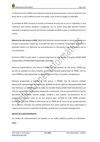 Aplicaciones Informáticas                                                             Pág. [ 18 ]


La diferencia entre la RAM y otros tipos de memoria de almacenamiento, como los disquetes o los
discos duros, es que la RAM es mucho más rápida, y que se borra al apagar el ordenador.


La cantidad de RAM necesaria es función únicamente de para qué se use un ordenador, lo que
condiciona qué sistema operativo y programas usa. La misma tarea bajo distintos sistemas
operativos y programas necesita de distintas cantidades de RAM, aunque el resultado final sea el
mismo.


Memoria de sólo lectura o ROM, (Read Only Memory) memoria basada en semiconductores que
contiene instrucciones o datos que se pueden leer pero no modificar. Para crear un chip ROM, el
diseñador facilita a un fabricante de semiconductores la información o las instrucciones que se
van a almacenar.


El término ROM se suele referir a cualquier dispositivo de sólo lectura, incluyendo PROM (ROM
Programable) y EPROM (ROM Programable y Borrable).


Memoria programable de sólo lectura o PROM, tipo de memoria de sólo lectura (ROM) que
permite ser grabada con datos mediante un hardware llamado programador de PROM. Una vez
que la PROM ha sido programada, los datos permanecen fijos y no pueden reprogramarse.


Memoria programable y borrable de sólo lectura o EPROM, tipo de memoria también
denominada reprogramable de sólo lectura (RPROM, acrónimo inglés de Reprogrammable Read
Only Memory). Las EPROM (acrónimo inglés de Erasable Programmable Read Only Memory) son
chips de memoria que se programan después de su fabricación. Son un buen método para que los
fabricantes de hardware inserten códigos variables o que cambian constantemente en un
prototipo, en aquellos casos en los que producir gran cantidad de chips PROM resultaría
prohibitivo. Los chips EPROM se diferencian de los PROM por el hecho de que pueden borrarse
por lo general, retirando una cubierta protectora de la parte superior del chip y exponiendo el
material semiconductor a radiación ultravioleta, después de lo cual pueden reprogramarse.


MEDIOS DE ALMACENAMIENTO

Los medios de almacenamiento son aquellos en los cuales podemos guardar la información.

Tipos:




Lcdo. Euler V. Terán Yépez                Ver. 2012                   Informática Básica. Unidad I
www.krauserwin.info
 