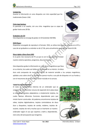 Aplicaciones Informáticas                                                                Pág. [ 19 ]


Unidad Zip:
Guarda la información en unos disquetes con más capacidad que los
tradicionales (hasta 1 Gb)



Cinta tape backup:
Es parecido a un casette, con una cinta magnética que es capaz de
grabar hasta unos 20 Gb.


Grabadora de CD:
Este dispositivo se encarga de grabar en CD (estándar 650 Mb)


DVD Player:
Dispositivo encargado de reproducir el formato DVD, se utiliza más para ver películas en el PC y
caso de ser grabadora su estándar es de 4,7 Gb, pero actualmente ya existes de hasta 8.4 GB.


Disco rígido o Disco Duro (HD)
Es la parte más necesaria del PC ya que es con lo que podemos instalar
nuestro sistema operativo, programas, documentos, etc.


Este dispositivo graba la información en unos discos magnéticos que lleva
en su interior, los cuales son leídos por un cabezal en su interior. Un disco
duro está compuesto de numerosos discos de material sensible a los campos magnéticos,
apilados unos sobre otros; en realidad se parece mucho a una pila de disquetes sin sus fundas y
con el mecanismo de giro y el brazo lector incluido en la carcasa.


TARJETAS ADAPTADORAS.
El resto de componentes internos de un ordenador que se
conectan en las diferentes ranuras de expansión de la placa base
se denominan tarjetas adaptadoras o simplemente tarjetas, las
cuales realizan diferentes funciones dependiendo para que
misión fueron construidas. Así podemos encontrarnos tarjetas de
vídeo, tarjetas digitalizadoras, tarjetas controladoras de disco
duro y disquetera, tarjetas de sonido, módems, tarjetas de
escáner, tarjetas de red y muchas que se insertarán un nuestro
ordenador según el uso que vayamos a darle y dependiendo,
claro está, del presupuesto que tengamos.


Lcdo. Euler V. Terán Yépez                  Ver. 2012                      Informática Básica. Unidad I
www.krauserwin.info
 