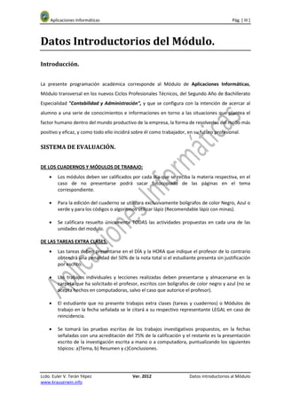Aplicaciones Informáticas                                                               Pág. [ III ]



Datos Introductorios del Módulo.
Introducción.


La presente programación académica corresponde al Módulo de Aplicaciones Informáticas,
Módulo transversal en los nuevos Ciclos Profesionales Técnicos, del Segundo Año de Bachillerato
Especialidad "Contabilidad y Administración", y que se configura con la intención de acercar al
alumno a una serie de conocimientos e informaciones en torno a las situaciones que plantea el
factor humano dentro del mundo productivo de la empresa, la forma de resolverlas del modo más
positivo y eficaz, y como todo ello incidirá sobre él como trabajador, en su futuro profesional.

SISTEMA DE EVALUACIÓN.


DE LOS CUADERNOS Y MÓDULOS DE TRABAJO:
    •   Los módulos deben ser calificados por cada día que se reciba la materia respectiva, en el
        caso de no presentarse podrá sacar fotocopiado de las páginas en el tema
        correspondiente.

    •   Para la edición del cuaderno se utilizara exclusivamente bolígrafos de color Negro, Azul o
        verde y para los códigos o algoritmos utilizar lápiz (Recomendable lápiz con minas).

    •   Se calificara resuelto únicamente TODAS las actividades propuestas en cada una de las
        unidades del modulo.

DE LAS TAREAS EXTRA CLASES.
    •   Las tareas deben presentarse en el DÍA y la HORA que indique el profesor de lo contrario
        obtendrá una penalidad del 50% de la nota total si el estudiante presenta sin justificación
        por escrito.

    •   Los trabajos individuales y lecciones realizadas deben presentarse y almacenarse en la
        carpeta que ha solicitado el profesor, escritos con bolígrafos de color negro y azul (no se
        acepta hechos en computadoras, salvo el caso que autorice el profesor).

    •   El estudiante que no presente trabajos extra clases (tareas y cuadernos) o Módulos de
        trabajo en la fecha señalada se le citará a su respectivo representante LEGAL en caso de
        reincidencia.

    •   Se tomará las pruebas escritas de los trabajos investigativos propuestos, en la fechas
        señaladas con una acreditación del 75% de la calificación y el restante es la presentación
        escrito de la investigación escrita a mano o a computadora, puntualizando los siguientes
        tópicos: a)Tema, b) Resumen y c)Conclusiones.




Lcdo. Euler V. Terán Yépez                  Ver. 2012                  Datos introductorios al Módulo
www.krauserwin.info
 